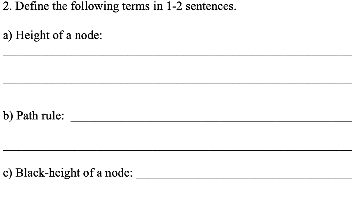 2. Define the following terms in 1-2 sentences.
a) Height of a node:
b) Path rule:
c) Black-height of a node:
