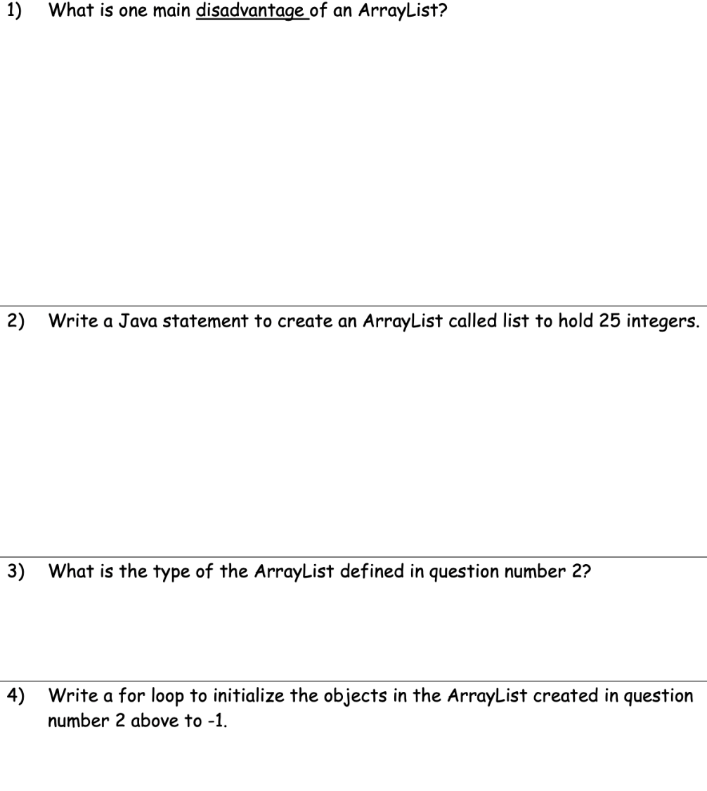 1)
What is one main disadvantage of an ArrayList?
2) Write a Java statement to create an ArrayList called list to hold 25 integers.
3) What is the type of the ArrayList defined in question number 2?
4)
Write a for loop to initialize the objects in the ArrayList created in question
number 2 above to -1.
