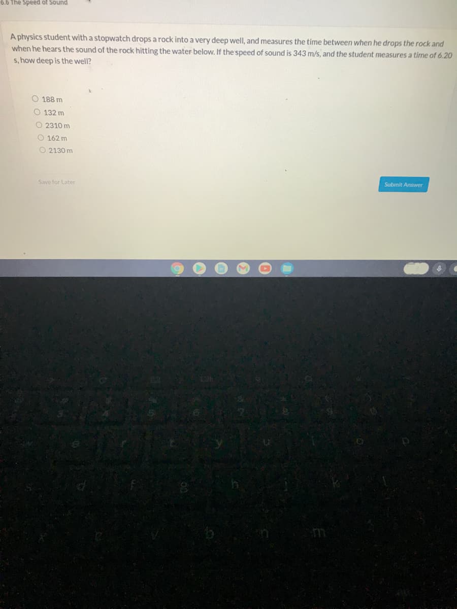 6.6 The Speed of Sound
A physics student with a stopwatch drops a rock into a very deep well, and measures the time between when he drops the rock and
when he hears the sound of the rock hitting the water below. If the speed of sound is 343 m/s, and the student measures a time of 6.20
s, how deep is the well?
O 188 m
O 132 m
O 2310 m
O 162 m
O 2130 m
Submit Answer
Save for Later

