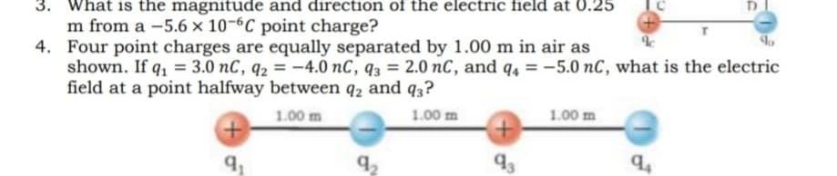 3. What is the magnitude and direction of the electric field at 0.25
m from a –5.6 × 10-6C point charge?
4. Four point charges are equally separated by 1.00 m in air as
shown. If q, = 3.0 nC, q2 = -4.0 nC, q3 = 2.0 nC, and q, = –5.0 nC, what is the electric
field at a point halfway between q2 and q3?
1.00 m
1.00 m
1.00 m
92
93
