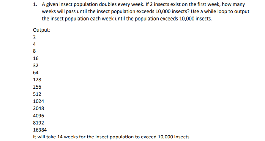 1. A given insect population doubles every week. If 2 insects exist on the first week, how many
weeks will pass until the insect population exceeds 10,000 insects? Use a while loop to output
the insect population each week until the population exceeds 10,000 insects.
Output:
2
4
8
16
32
64
128
256
512
1024
2048
4096
8192
16384
It will take 14 weeks for the insect population to exceed 10,000 insects
