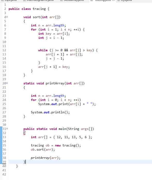 1.
2 public class tracing {
3
void sort(int arr[])
{
int n = arr.length;
for (int i = 1; i < n; ++i) {
int key = arr[i];
int j = i - 1;
40
5
7
8
9
10
11
while (j >= 0 && arr[j] > key) {
arr[j + 1] = arr[j];
j = j - 1;
}
arr[j + 1] = key;
12
13
14
15
16
17
18
}
19
static void printArray(int arr[])
{
200
21
22
int n = arr.length;
for (int i = 0; i < n; ++i)
System.out.print(arr[i] +
23
24
25
");
26
System.out.println();
}
27
28
29
30
public static void main(String args[])
310
32
33
34
35
36
37
38
39
int arr[] = { 12, 11, 13, 5, 6 };
tracing ob = new tracing();
ob.sort(arr);
printArray(arr);
40
41
42
