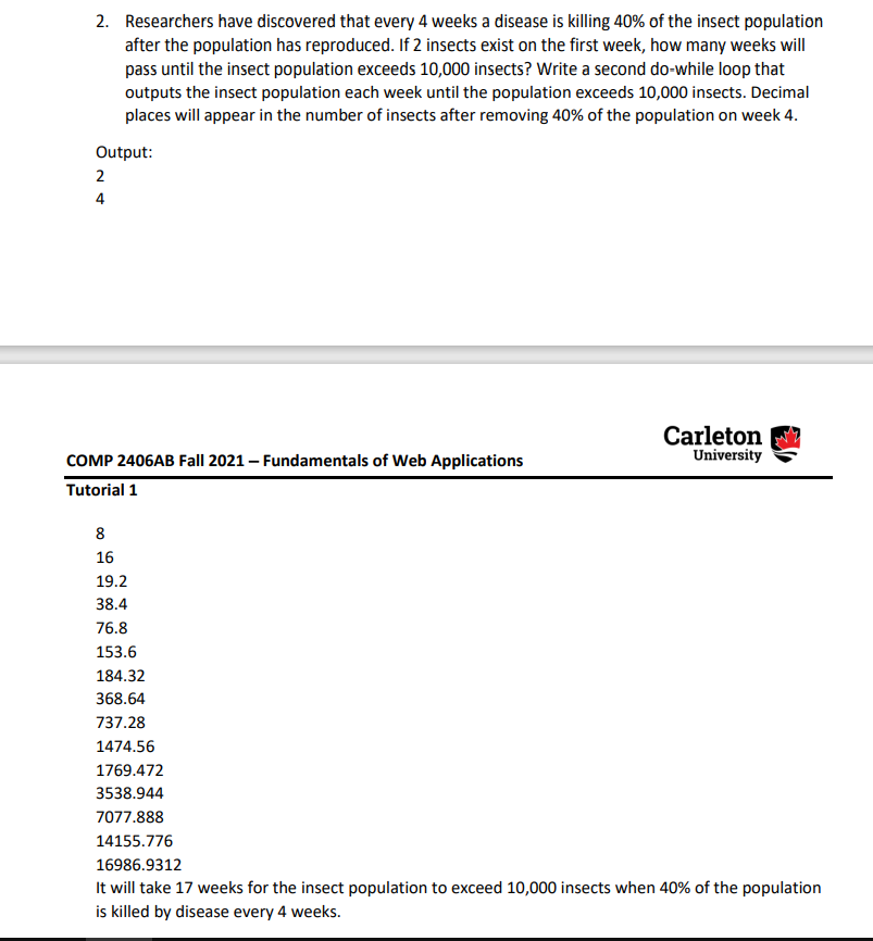 2. Researchers have discovered that every 4 weeks a disease is killing 40% of the insect population
after the population has reproduced. If 2 insects exist on the first week, how many weeks will
pass until the insect population exceeds 10,000 insects? Write a second do-while loop that
outputs the insect population each week until the population exceeds 10,000 insects. Decimal
places will appear in the number of insects after removing 40% of the population on week 4.
Output:
2
4
Carleton
University
COMP 2406AB Fall 2021 – Fundamentals of Web Applications
Tutorial 1
8
16
19.2
38.4
76.8
153.6
184.32
368.64
737.28
1474.56
1769.472
3538.944
7077.888
14155.776
16986.9312
It will take 17 weeks for the insect population to exceed 10,000 insects when 40% of the population
is killed by disease every 4 weeks.
