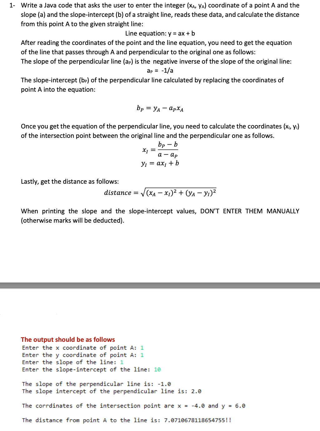 1- Write a Java code that asks the user to enter the integer (XA, YA) coordinate of a point A and the
slope (a) and the slope-intercept (b) of a straight line, reads these data, and calculate the distance
from this point A to the given straight line:
Line equation: y = ax + b
After reading the coordinates of the point and the line equation, you need to get the equation
of the line that passes through A and perpendicular to the original one as follows:
The slope of the perpendicular line (ap) is the negative inverse of the slope of the original line:
ap = -1/a
The slope-intercept (bp) of the perpendicular line calculated by replacing the coordinates of
point A into the equation:
bp = YA - APXĄ
Once you get the equation of the perpendicular line, you need to calculate the coordinates (xı, yı)
of the intersection point between the original line and the perpendicular one as follows.
bp –
а — ар
У — ах, + b
Lastly, get the distance as follows:
distance =
V(xA – x1)² + (Ya – yı)?
When printing the slope and the slope-intercept values, DON'T ENTER THEM MANUALLY
(otherwise marks will be deducted).
The output should be as follows
Enter the x coordinate of point A: 1
Enter the y coordinate of point A: 1
Enter the slope of the line: 1
Enter the slope-intercept of the line: 10
The slope of the perpendicular line is: -1.0
The slope intercept of the perpendicular line is: 2.0
The corrdinates of the intersection point are x = -4.0 and y = 6.0
The distance from point A to the line is: 7.0710678118654755!!
