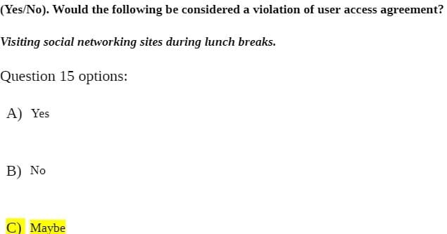 (Yes/No). Would the following be considered a violation of user access agreement?
Visiting social networking sites during lunch breaks.
Question 15 options:
A) Yes
B) No
C) Maybe
