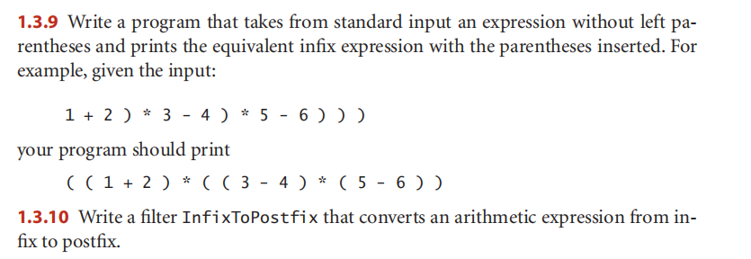 1.3.9 Write a program that takes from standard input an expression without left pa-
rentheses and prints the equivalent infix expression with the parentheses inserted. For
example, given the input:
1 + 2 ) * 3 - 4 ) * 5 - 6 )))
your program should print
( ( 1 + 2 ) * ( ( 3 - 4 ) * ( 5 - 6 ) )
1.3.10 Write a filter InfixToPostfix that converts an arithmetic expression from in-
fix to postfix.
