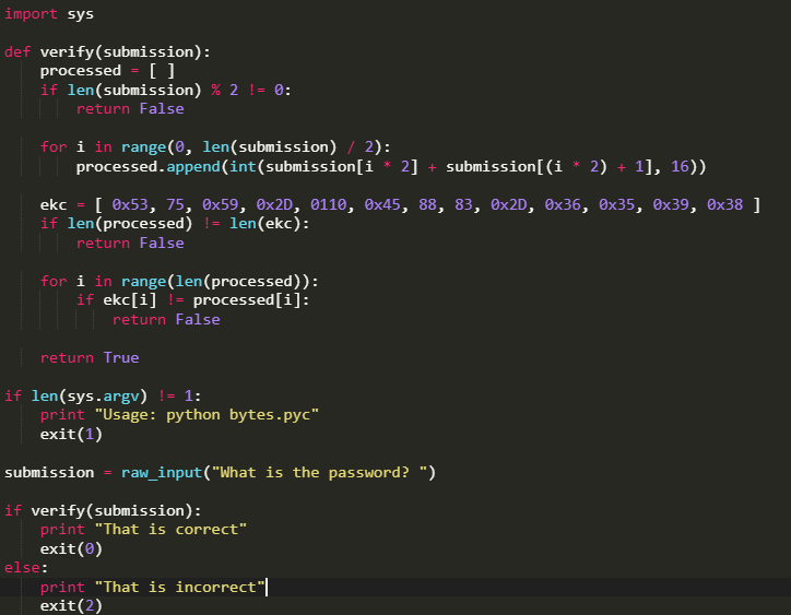 import sys
def verify(submission):
processed = [ ]
if len(submission) % 2 != 0:
return False
for i in range(0, len(submission) / 2):
processed.append(int(submission[i * 2]
+ submission[(i * 2) + 1], 16))
ekc = [ Ox53, 75, 0x59, 0×2D, 0110, Ox45, 88, 83, 0×2D, Ox36, 0x35, 0x39, ®x38 ]
if len(processed) != len(ekc):
return False
for i in range(len(processed)):
if ekc[i] != processed[i]:
return False
return True
if len(sys.argv) != 1:
print "Usage: python bytes.pyc"
exit(1)
submission
raw_input("What is the password? ")
if verify(submission):
print "That is correct"
exit(0)
else:
print "That is incorrect"|
exit(2)
