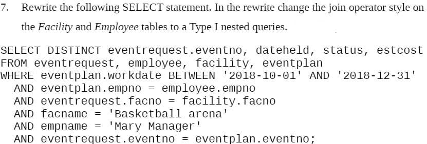 7.
Rewrite the following SELECT statement. In the rewrite change the join operator style on
the Facility and Employee tables to a Type I nested queries.
SELECT DISTINCT eventrequest.eventno, dateheld, status, estcost
FROM eventrequest, employee, facility, eventplan
WHERE eventplan.workdate BETWEEN '2018-10 -01' AND '2018-12-31'
AND eventplan.empno = employee.empno
AND eventrequest.facno = facility.facno
AND facname = 'Basketball arena'
AND empname =
AND eventrequest.eventno =
'Mary Manager'
eventplan.eventno;
