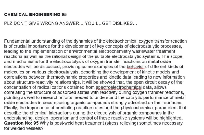 CHEMICAL ENGINEERING 95
PLZ DON'T GIVE WRONG ANSWER... YOU LL GET DISLIKES...
Fundamental understanding of the dynamics of the electrochemical oxygen transfer reaction
is of crucial importance for the development of key concepts of electrocatalytic processes,
leading to the implementation of environmental electrochemistry wastewater treatment
reactions as well as the rational design of the suitable electrocatalytic systems. The scope
and mechanisms for the electrocatalysis of oxygen transfer reactions on metal oxide
electrodes will be discussed, providing some examples of the behavior of different kinds of
molecules on various electrocatalysts, describing the development of kinetic models and
correlations between thermodynamic properties and kinetic data leading to new information
about structure-reactivity relationships. It will be showed that, the open circuit decay of the
concentration of radical cations obtained from spectroelectrochemical data, allows
correlating the structure of adsorbed states with reactivity during oxygen transfer reactions,
pointing as well to research efforts needed to understand the catalytic performance of metal
oxide electrodes in decomposing organic compounds strongly adsorbed on their surfaces.
Finally, the importance of predicting reaction rates and the physicochemical parameters that
describe the chemical interactions during the electrolysis of organic compounds in the
understanding, design, operation and control of these reactive systems will be highlighted.
Question No: 95 Why is post-weld heat treatment (stress relieving) sometimes necessary
for welded vessels?
