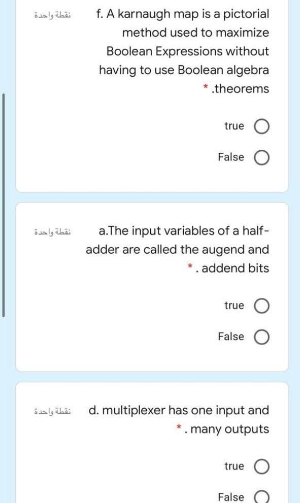 نقطة واحدة
f. A karnaugh map is a pictorial
method used to maximize
Boolean Expressions without
having to use Boolean algebra
* .theorems
true
False
a.The input variables of a half-
adder are called the augend and
نقطة واحدة
*. addend bits
true
False
نقطة واحدة
d. multiplexer has one input and
. many outputs
true
False
