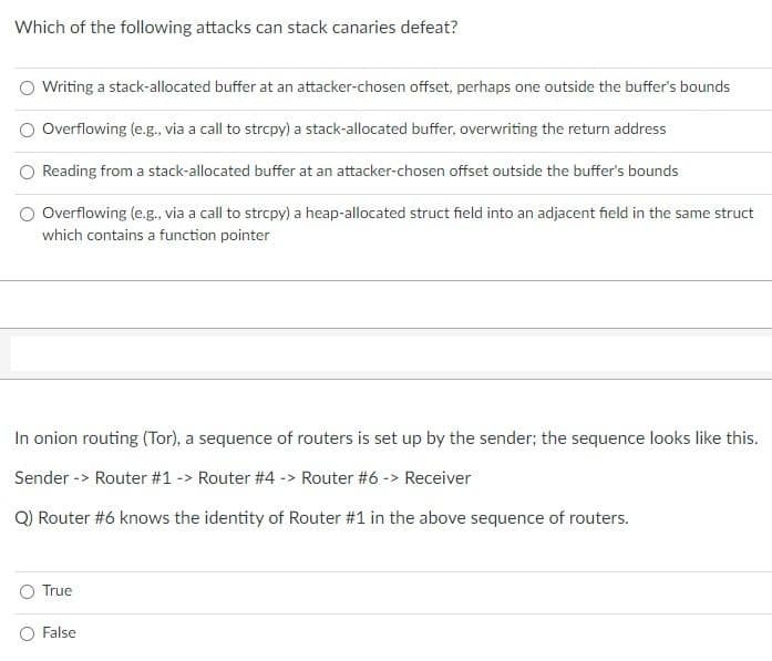 Which of the following attacks can stack canaries defeat?
Writing a stack-allocated buffer at an attacker-chosen offset, perhaps one outside the buffer's bounds
Overflowing (e.g., via a call to strcpy) a stack-allocated buffer, overwriting the return address
Reading from a stack-allocated buffer at an attacker-chosen offset outside the buffer's bounds
Overflowing (e.g., via a call to strcpy) a heap-allocated struct field into an adjacent field in the same struct
which contains a function pointer
In onion routing (Tor), a sequence of routers is set up by the sender; the sequence looks like this.
Sender -> Router #1 -> Router #4 -> Router #6 -> Receiver
Q) Router #6 knows the identity of Router #1 in the above sequence of routers.
True
False