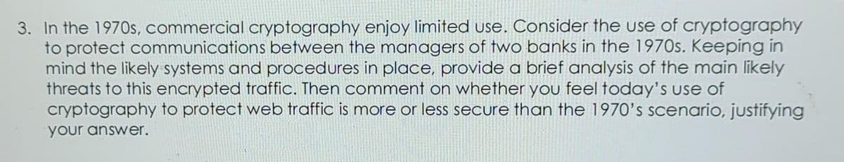 3. In the 1970s, commercial cryptography enjoy limited use. Consider the use of cryptography
to protect communications between the managers of two banks in the 1970s. Keeping in
mind the likely systems and procedures in place, provide a brief analysis of the main likely
threats to this encrypted traffic. Then comment on whether you feel today's use of
cryptography to protect web traffic is more or less secure than the 1970's scenario, justifying
your answer.