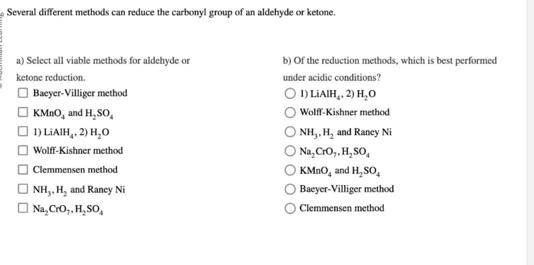 Several different methods can reduce the carbonyl group of an aldehyde or ketone.
a) Select all viable methods for aldehyde or
ketone reduction.
Baeyer-Villiger method
KMnO4 and H₂ SO4
1) LiAlH4, 2) H₂O
Wolff-Kishner method
Clemmensen method
NH₂, H₂ and Raney Ni
Na₂ CrO,,H₂SO4
b) of the reduction methods, which is best performed
under acidic conditions?
1) LiAlH4, 2) H₂O
Wolff-Kishner method
NH3, H₂ and Raney Ni
O Na₂CrO₂, H₂ SO4
O KMnO4 and H₂SO4
Baeyer-Villiger method
Clemmensen method