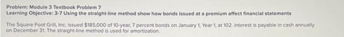 Problem: Module 3 Textbook Problem 7
Learning Objective: 3-7 Using the straight-line method show how bonds issued at a premium affect financial statements
The Square Foot Grill, Inc. issued $185,000 of 10-year, 7 percent bonds on January 1, Year 1, at 102. interest is payable in cash annually
on December 31. The straight-line method is used for amortization.