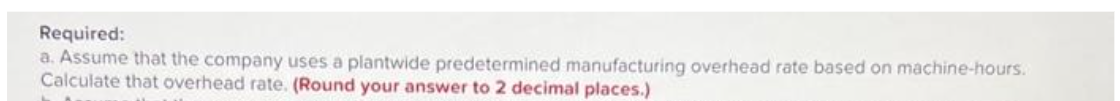 Required:
a. Assume that the company uses a plantwide predetermined manufacturing overhead rate based on machine-hours.
Calculate that overhead rate. (Round your answer to 2 decimal places.)