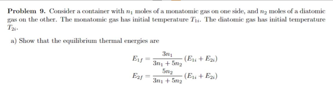 Problem 9. Consider a container with n₁ moles of a monatomic gas on one side, and no moles of a diatomic
gas on the other. The monatomic gas has initial temperature Tii. The diatomic gas has initial temperature
T2i-
a) Show that the equilibrium thermal energies are
E₁ƒ =
E2f
3n1
3n1 + 5n2
51-2
3n1 +5n2
(E1i + E2i)
(E1i + E2i)