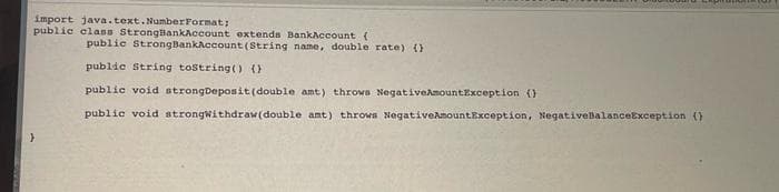 import java.text.NumberFormat;
public class StrongBankAccount extends BankAccount (
public StrongBankAccount (String name, double rate) ()
public String toString() ()
public void strongDeposit (double amt) throws NegativeAmountException ()
public void strongwithdraw(double amt) throws NegativeAmountException, NegativeBalanceException ()