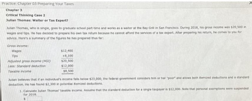 Practice: Chapter 03 Preparing Your Taxes
Chapter 3
Critical Thinking Case 2
Julian Thomas: Walter or Tax Expert?
Julian Thomas, who is single, goes to graduate school part-time and works as a waiter at the Bay Grill in San Francisco. During 2018, his gross income was $20,500 in
wages and tips. He has decided to prepare his own tax return because he cannot afford the services of a tax expert. After preparing his return, he comes to you for
advice. Here's a summary of the figures he has prepared thus far:
Gross income:
Wages
Tips
Adjusted gross income (AGI)
Less: Standard deduction
Taxable income
$12,400
+8,100
$20,500
$12,000
$8,500
Julsan believes that if an individual's income falls below $23,000, the federal government considers him or her "poor" and allows both itemized deductions and a standard
deduction. He has found $2,300 in potential itemized deductions.
1. Calculate Julian Thomas' taxable income. Assume that the standard deduction for a single taxpayer is $12,000 Note that personal exemptions were suspended
for 2018.