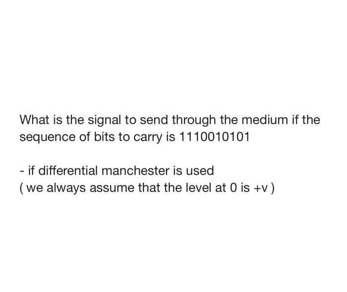 What is the signal to send through the medium if the
sequence of bits to carry is 1110010101
if differential manchester is used
(we always assume that the level at 0 is +v)