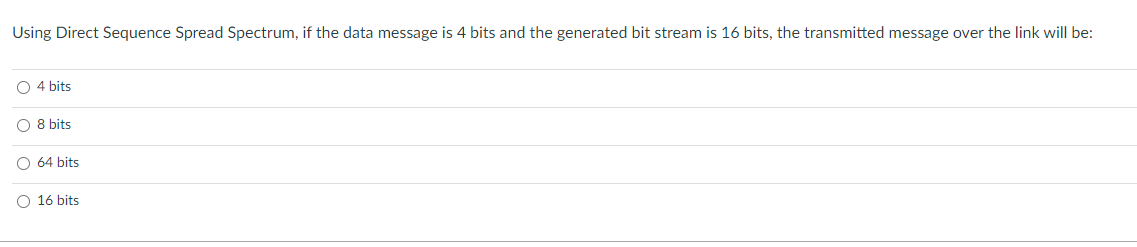 Using Direct Sequence Spread Spectrum, if the data message is 4 bits and the generated bit stream is 16 bits, the transmitted message over the link will be:
O4 bits
O 8 bits
O 64 bits
O 16 bits