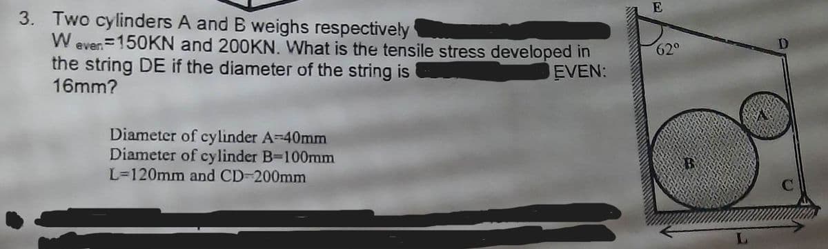 3. Two cylinders A and B weighs respectively
Weven 150KN and 200KN. What is the tensile stress developed in
EVEN:
the string DE if the diameter of the string is
16mm?
Diameter of cylinder A=40mm
Diameter of cylinder B-100mm
L=120mm and CD-200mm
E
62°
B