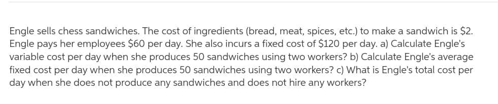 Engle sells chess sandwiches. The cost of ingredients (bread, meat, spices, etc.) to make a sandwich is $2.
Engle pays her employees $60 per day. She also incurs a fixed cost of $120 per day. a) Calculate Engle's
variable cost per day when she produces 50 sandwiches using two workers? b) Calculate Engle's average
fixed cost per day when she produces 50 sandwiches using two workers? c) What is Engle's total cost per
day when she does not produce any sandwiches and does not hire any workers?