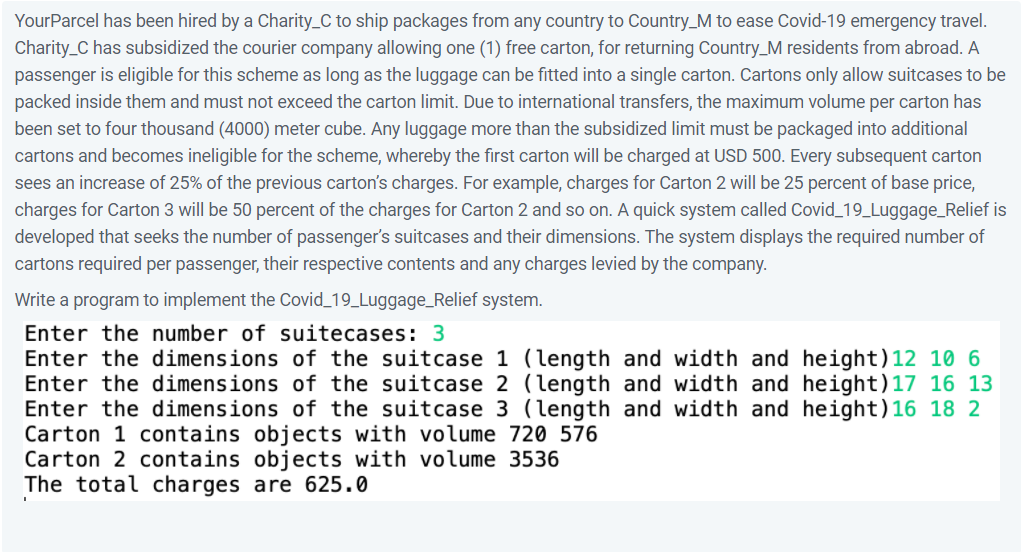 YourParcel has been hired by a Charity_C to ship packages from any country to Country_M to ease Covid-19 emergency travel.
Charity_C has subsidized the courier company allowing one (1) free carton, for returning Country_M residents from abroad. A
passenger is eligible for this scheme as long as the luggage can be fitted into a single carton. Cartons only allow suitcases to be
packed inside them and must not exceed the carton limit. Due to international transfers, the maximum volume per carton has
been set to four thousand (4000) meter cube. Any luggage more than the subsidized limit must be packaged into additional
cartons and becomes ineligible for the scheme, whereby the first carton will be charged at USD 500. Every subsequent carton
sees an increase of 25% of the previous carton's charges. For example, charges for Carton 2 will be 25 percent of base price,
charges for Carton 3 will be 50 percent of the charges for Carton 2 and so on. A quick system called Covid_19_Luggage_Relief is
developed that seeks the number of passenger's suitcases and their dimensions. The system displays the required number of
cartons required per passenger, their respective contents and any charges levied by the company.
Write a program to implement the Covid_19_Luggage_Relief system.
Enter the number of suitecases: 3
Enter the dimensions of the suitcase 1 (length and width and height)12 10 6
Enter the dimensions of the suitcase 2 (length and width and height)17 16 13
Enter the dimensions of the suitcase 3 (length and width and height)16 18 2
Carton 1 contains objects with volume 720 576
Carton 2 contains objects with volume 3536
The total charges are 625.0
