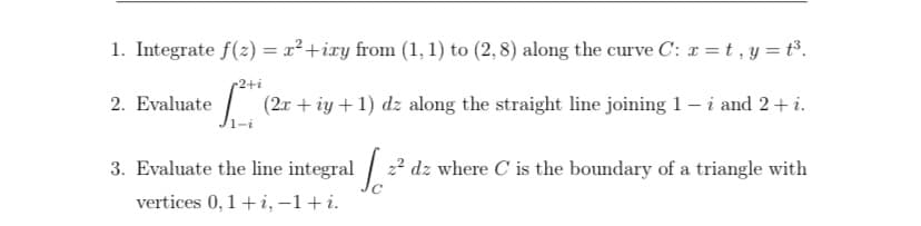 1. Integrate f(2) = x² +ixy from (1, 1) to (2, 8) along the curve C: r = t, y = t³.
2+i
2. Evaluate / (2r + iy +1) dz along the straight line joining 1 – i and 2+ i.
3. Evaluate the line integral / 22 dz where C is the boundary of a triangle with
vertices 0, 1 + i, –1+i.
