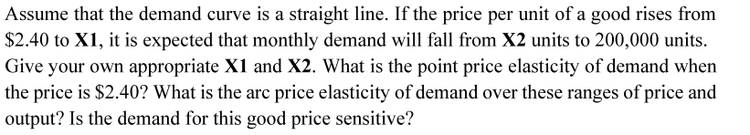 Assume that the demand curve is a straight line. If the price per unit of a good rises from
$2.40 to X1, it is expected that monthly demand will fall from X2 units to 200,000 units.
Give your own appropriate X1 and X2. What is the point price elasticity of demand when
the price is $2.40? What is the arc price elasticity of demand over these ranges of price and
output? Is the demand for this good price sensitive?
