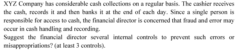 XYZ Company has considerable cash collections on a regular basis. The cashier receives
the cash, records it and then banks it at the end of each day. Since a single person is
responsible for access to cash, the financial director is concerned that fraud and error may
occur in cash handling and recording.
Suggest the financial director several internal controls to prevent such errors or
misappropriations? (at least 3 controls).
