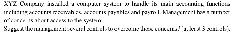 XYZ Company installed a computer system to handle its main accounting functions
including accounts receivables, accounts payables and payroll. Management has a number
of concerns about access to the system.
Suggest the management several controls to overcome those concerns? (at least 3 controls).
