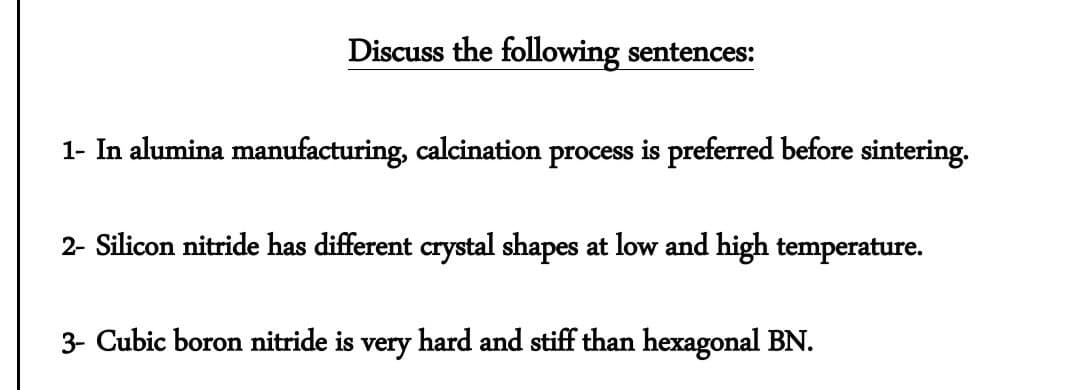 Discuss the following sentences:
1- In alumina manufacturing, calcination process is preferred before sintering.
2- Silicon nitride has different crystal shapes at low and high temperature.
3- Cubic boron nitride is very hard and stiff than hexagonal BN.
