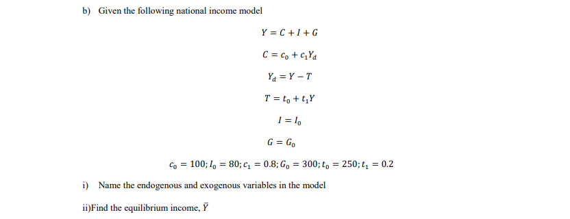 b) Given the following national income model
Y = C +1+G
C = c, + c,Ya
Ya = Y – T
T = to + t,Y
1 = l,
G = Go
Co = 100; I, = 80; c, = 0.8; Go = 300; t, = 250; t, = 0.2
i) Name the endogenous and exogenous variables in the model
ii)Find the equilibrium income, Ỹ
