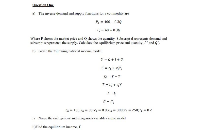 Question One
a) The inverse demand and supply functions for a commodity are
Pa = 400 – 0.3Q
P, = 40 + 0.3Q
Where P shows the market price and Q shows the quantity. Subscript d represents demand and
subscript s represents the supply. Calculate the equilibrium price and quantity, P* and Q*.
b) Given the following national income model
Y = C +1+ G
C = co + c,Ya
Ya = Y – T
T = to + t,Y
1 = l,
G = Go
Co = 100; I, = 80; c, = 0.8; Go = 300; t, = 250; t = 0.2
i) Name the endogenous and exogenous variables in the model
ii)Find the equilibrium income, Ỹ
