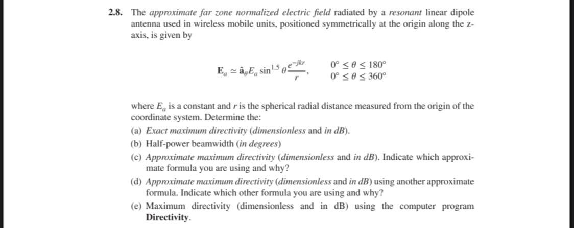 2.8. The approximate far zone normalized electric field radiated by a resonant linear dipole
antenna used in wireless mobile units, positioned symmetrically at the origin along the z-
axis, is given by
0° < 0 < 180°
0° <0< 360°
E. = â,E, sin!-S ekr
where E, is a constant and r is the spherical radial distance measured from the origin of the
coordinate system. Determine the:
(a) Exact maximum directivity (dimensionless and in dB).
(b) Half-power beamwidth (in degrees)
(c) Approximate maximum directivity (dimensionless and in dB). Indicate which approxi-
mate formula you are using and why?
(d) Approximate maximum directivity (dimensionless and in dB) using another approximate
formula. Indicate which other formula you are using and why?
(e) Maximum directivity (dimensionless and in dB) using the computer program
Directivity.
