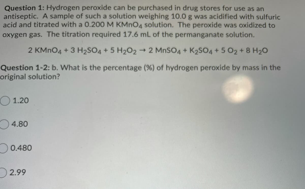 Question 1: Hydrogen peroxide can be purchased in drug stores for use as an
antiseptic. A sample of such a solution weighing 10.0 g was acidified with sulfuric
acid and titrated with a 0.200 M KMNO4 solution. The peroxide was oxidized to
oxygen gas. The titration required 17.6 mL of the permanganate solution.
2 KMNO4 + 3 H2SO4 + 5 H2O2
- 2 MNSO4 + K2SO4 + 5 O2 + 8 H20
Question 1-2: b. What is the percentage (%) of hydrogen peroxide by mass in the
original solution?
O 1.20
O4.80
O0.480
D2.99
