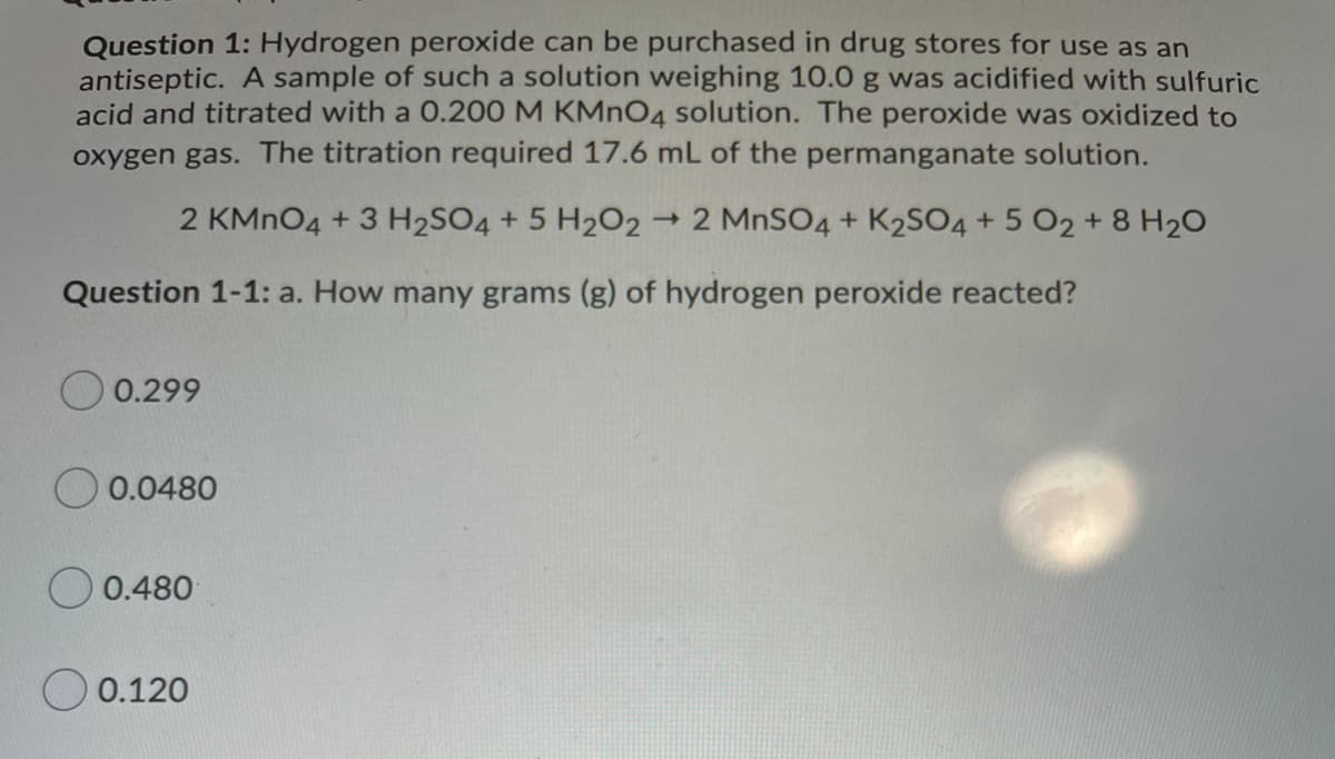 Question 1: Hydrogen peroxide can be purchased in drug stores for use as an
antiseptic. A sample of such a solution weighing 10.0 g was acidified with sulfuric
acid and titrated with a 0.200 M KMNO4 solution. The peroxide was oxidized to
oxygen gas. The titration required 17.6 mL of the permanganate solution.
2 KMNO4 + 3 H2SO4 + 5 H202
- 2 MNSO4 + K2SO4 + 5 O2+8 H20
Question 1-1: a. How many grams (g) of hydrogen peroxide reacted?
0.299
O 0.0480
O 0.480
0.120
