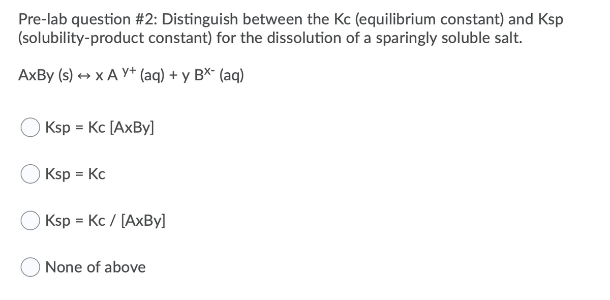 Pre-lab question #2: Distinguish between the Kc (equilibrium constant) and Ksp
(solubility-product constant) for the dissolution of a sparingly soluble salt.
AxBy (s) + x A Y+ (aq) + y BX- (aq)
Ksp = Kc [AxBy]
Ksp = Kc
Ksp = Kc / [AXBY]
%3D
None of above
