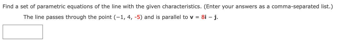 Find a set of parametric equations of the line with the given characteristics. (Enter your answers as a comma-separated list.)
The line passes through the point (-1, 4, -5) and is parallel to v = 8i – j.
