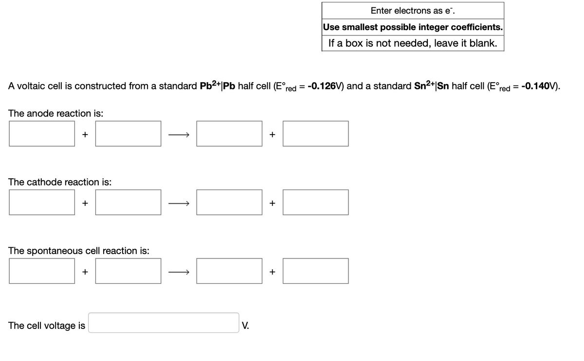 Enter electrons as e.
Use smallest possible integer coefficients.
If a box is not needed, leave it blank.
A voltaic cell is constructed from a standard Pb2+|Pb half cell (E°red = -0.126V) and a standard Sn2+|Sn half cell (E°red = -0.140V).
The anode reaction is:
>
+
The cathode reaction is:
+
The spontaneous cell reaction is:
+
+
The cell voltage is
V.
+
↑
+
