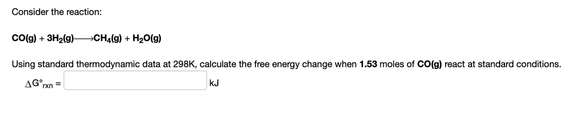 Consider the reaction:
Co(g) + 3H2(g)
CH4(g) + H20(g)
Using standard thermodynamic data at 298K, calculate the free energy change when 1.53 moles of CO(g) react at standard conditions.
AG°,
kJ
rxn
