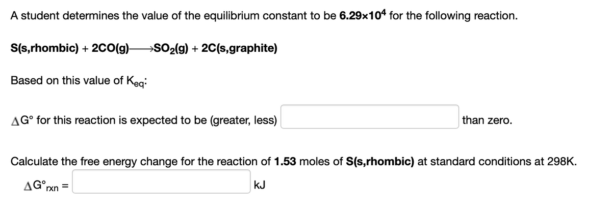 A student determines the value of the equilibrium constant to be 6.29x104 for the following reaction.
S(s,rhombic) + 2CO(g)-
SO2(g) + 2C(s,graphite)
Based on this value of Keg:
AG° for this reaction is expected to be (greater, less)
than zero.
Calculate the free energy change for the reaction of 1.53 moles of S(s,rhombic) at standard conditions at 298K.
AG°xn =
kJ
