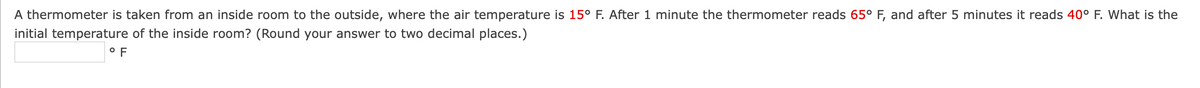 A thermometer is taken from an inside room to the outside, where the air temperature is 15° F. After 1 minute the thermometer reads 65° F, and after 5 minutes it reads 40° F. What is the
initial temperature of the inside room? (Round your answer to two decimal places.)
° F
