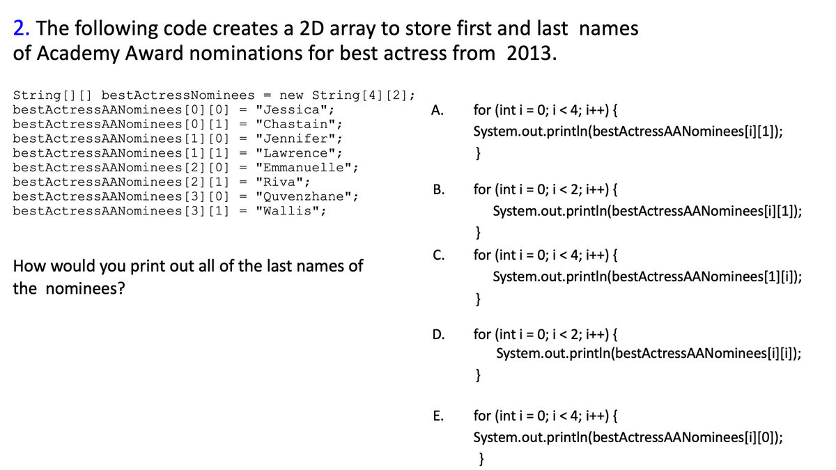 2. The following code creates a 2D array to store first and last names
of Academy Award nominations for best actress from 2013.
[0][0]
=
"Jessica";
A.
=
"Chastain";
[0] [1]
[1] [0]
=
"Jennifer";
String [] [] bestActressNominees = new String [4] [2];
bestActressAANominees
bestActressAANominees
bestActressAANominees
bestActressAANominees
bestActressAANominees [2] [0]
bestActressAANominees
bestActressAANominees
bestActressAANominees
[1] [1]
=
"Lawrence";
=
"Emmanuelle";
=
"Riva";
[2] [1]
[3] [0]
"Quvenzhane";
=
=
[3] [1]
"Wallis";
How would you print out all of the last names of
the nominees?
B.
C.
D.
E.
for (int i = 0; i < 4; i++) {
System.out.println(bestActressAANominees[i][1]);
}
for (int i = 0; i < 2; i++) {
System.out.println(bestActressAANominees[i][1]);
}
for (int i = 0; i < 4; i++) {
System.out.println(bestActressAANominees[1][i]);
}
for (int i = 0; i < 2; i++) {
System.out.println(bestActressAANominees[i][j]);
}
for (int i = 0; i < 4; i++) {
System.out.println(bestActressAANominees[i][0]);
}