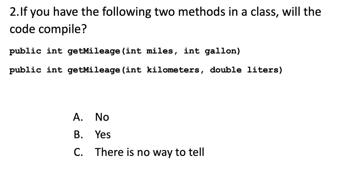 ### Question
If you have the following two methods in a class, will the code compile?

```java
public int getMileage(int miles, int gallon)
```

```java
public int getMileage(int kilometers, double liters)
```

### Options
A. No  
B. Yes  
C. There is no way to tell