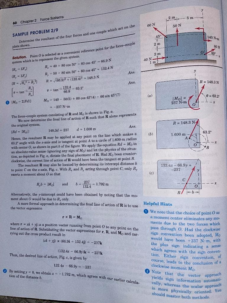 is more physically oriented. You
cally, whereas the scalar approach
Note that the vector approach
yields sign information automati-
which agrees with the sign conven-
60 Chapter 2 Force Systems
2m 5 m
60 N
Determine the resultant of the four forces and one couple which act on the
plate shown.
50 N
SAMPLE PROBLEM 2/9
45°
140 N-m
Solution. Point O is selected as a convenient reference point for the force-couple
system which is to represent the given system.
2 m
80 N
2 m
O30
40 N
1 mi
R, =
= 40 + 80 cos 30- 60 cos 45° = 66.9 N
(R, = EF)
= 50 + 80 sin 30° + 60 cos 45= 132.4N
R,
R= (66.9)2 + (132,4) = 148.3 N
Ans.
IR, = EF,)
(R = R + R,
R.
Ans.
R = 148.3 N
- 63.2
66.9
= tan-1
A = tan-1 132.4
Mo 60 sin 45 (7)
- 140 - 50(5) + 60 cos 45°(4)-
(a)
e = 63.2
O IM, = E(Fd))
|Mol =
237 N-m
= - 237 N.m
The force-couple system consisting of R and Mo is shown in Fig. a.
We now determine the final line of action of R such that R alone represents
the original system.
R = 148.3 N
Ans.
(Rd = Mol]
148.3d = 237
d = 1.600 m
Hence, the resultant R may be applied at any point on the line which makes a
63.2" angle with the x-axis and is tangent at point A to a circle of 1.600-m radius
with center 0, as shown in part b of the figure. We apply the equation Rd = Mo in
an absolute-value sense (ignoring any sign of Mo) and let the physics of the situa-
tion, as depicted in Fig, a, dictate the final placement of R. Had Mo been counter-
clockwise, the correct line of action of R would have been the tangent at point B.
The resultant R may also be located by determining its intercept distance b
to point C on the r-axis, Fig. c. With R, and R, acting through point C, only R,
(b)
63.2
1.600 m
A
---x
B
132.4x -- 66.9y =
-237
exerts a moment about O so that
(c)
y
R,b = |Mol
and
237
= 1,792 m
%3D
132.4
Alternatively, the y-intercept could have been obtained by noting that the mo-
ment about O would be due to R, only.
A more formal approach in determining the final line of action of R is to use
the vector expression
R/ -b-
Helpful Hints a
1 We note that the choice of point O as
a moment center eliminates any mo-
ments due to the two forces which
pass through O. Had the clockwise
sign convention been adopted, Mo
would have been +237 N m, with
the plus signm indicating a sense
which agrees with the sign conven-
tion. Either sign convention, Of
course, leads to the conclusion of a
clockwise moment Mo-
rx R = M,
where r = xi + yj is a position vector running from point O to any point on the
line of action of R. Substituting the vector expressions for r, R, and M, and car-
rying out the cross product result in
(xi + yj) x (66.9i - 132.4j) = -237k
!!
(132.4x - 66.9y)k = - 237k
Thus, the desired line of action, Fig. c, is given by
132.4x - 66.9y = -237
A By setting y = 0, we obtain x = -1.792 m, which agrees with our earlier calmle
tion of the distance b.
yields sign information automati
cally, whereas the scalar approach
should master both methods.
