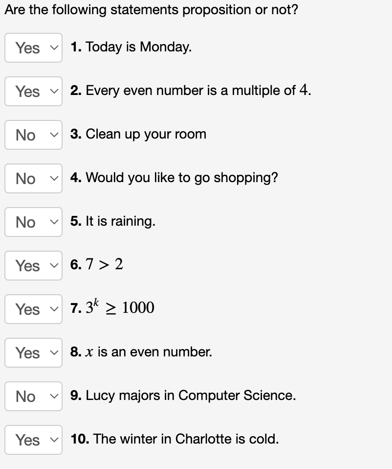 Are the following statements proposition or not?
1. Today is Monday.
Yes
Yes
No
No
No
Yes
Yes ✓
Yes
No
Yes
2. Every even number is a multiple of 4.
3. Clean up your room
4. Would you like to go shopping?
5. It is raining.
6.7 > 2
7.3k > 1000
8. x is an even number.
9. Lucy majors in Computer Science.
10. The winter in Charlotte is cold.