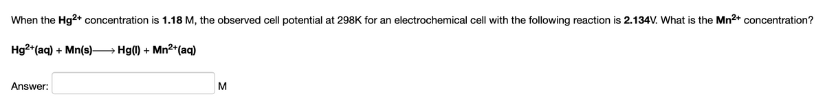 When the Hg2+ concentration is 1.18 M, the observed cell potential at 298K for an electrochemical cell with the following reaction is 2.134V. What is the Mn2+ concentration?
Hg2+(aq) + Mn(s)-
→ Hg(1) + Mn²+(aq)
Answer:
M
