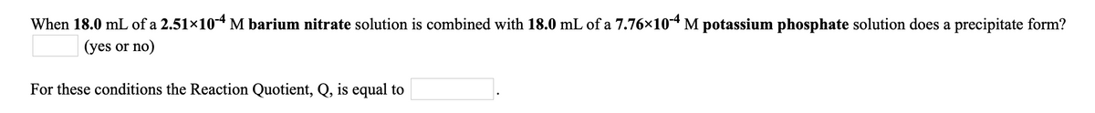 When 18.0 mL of a 2.51×10-4 M barium nitrate solution is combined with 18.0 mL of a 7.76×104 M potassium phosphate solution does a precipitate form?
(yes or no)
For these conditions the Reaction Quotient, Q, is equal to
