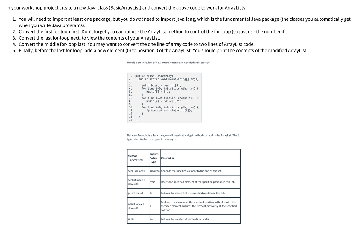 In your workshop project create a new Java class (BasicArrayList) and convert the above code to work for ArrayLists.
1. You will need to import at least one package, but you do not need to import java.lang, which is the fundamental Java package (the classes you automatically get
when you write Java programs).
2. Convert the first for-loop first. Don't forget you cannot use the ArrayList method to control the for-loop (so just use the number 4).
3. Convert the last for-loop next, to view the contents of your ArrayList.
4. Convert the middle for-loop last. You may want to convert the one line of array code to two lines of ArrayList code.
5. Finally, before the last for-loop, add a new element (0) to position 0 of the ArrayList. You should print the contents of the modified ArrayList.
Here is a quick review of how array elements are modified and accessed:
1.
public class BasicArray{
2.
public static void main(String[] args)
int[] basic = new int[4];
for (int i=0; i<basic.length; i++) {
basic[i]=i+1;
5.
6.
}
7.
for (int i=0; i<basic.length; i++) {
basic[i] = basic[i]*5;
8.
9.
}
10.
for (int i=0; i<basic.length; i++) {
System.out.println(basic[i]);
11.
12.
}
13.
14. }
Because ArrayList is a Java class, we will need set and get methods to modify the ArrayList. The E
type refers to the base type of the ArrayList:
Return
Method
Description
(Parameters)
Value
Type
add(E element)
boolean Appends the specified element to the end of this list.
add(int index, E
element)
void
get(int index)
E
set(int index, E
element)
E
size()
int
Inserts the specified element at the specified position in this list.
Returns the element at the specified position in this list.
Replaces the element at the specified position in this list with the
specified element. Returns the element previously at the specified
position.
Returns the number of elements in this list.